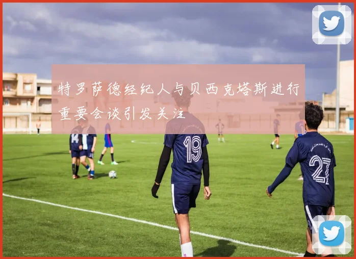 特罗萨德经纪人与贝西克塔斯进行重要会谈引发关注