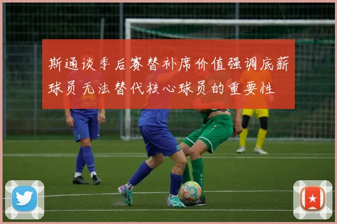 斯通谈季后赛替补席价值强调底薪球员无法替代核心球员的重要性