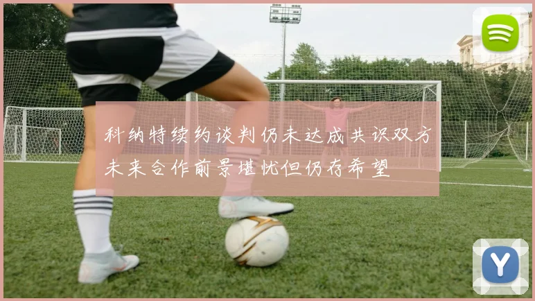 科纳特续约谈判仍未达成共识双方未来合作前景堪忧但仍存希望