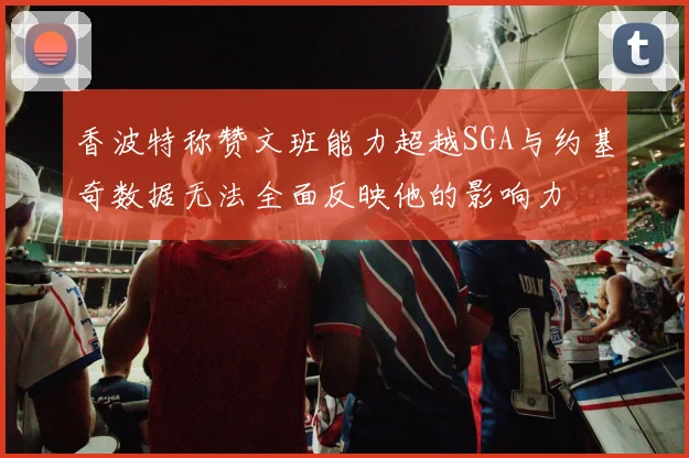 香波特称赞文班能力超越SGA与约基奇数据无法全面反映他的影响力