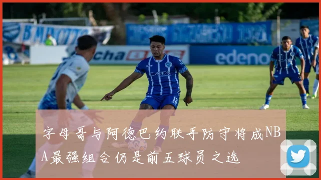 字母哥与阿德巴约联手防守将成NBA最强组合仍是前五球员之选