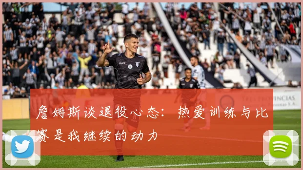 詹姆斯谈退役心态：热爱训练与比赛是我继续的动力