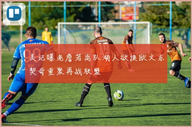 美记曝老詹若离队湖人欲换欧文东契奇重聚再战联盟
