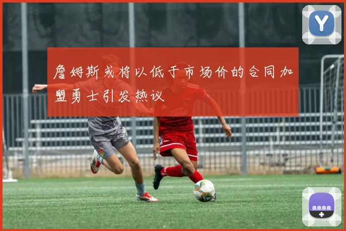 詹姆斯或将以低于市场价的合同加盟勇士引发热议