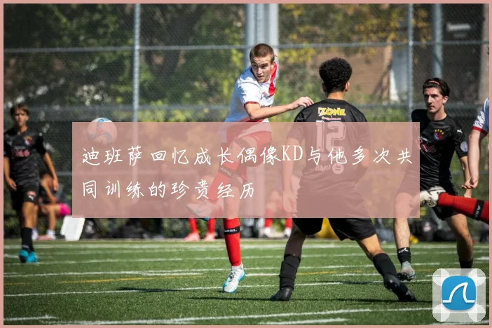 迪班萨回忆成长偶像KD与他多次共同训练的珍贵经历