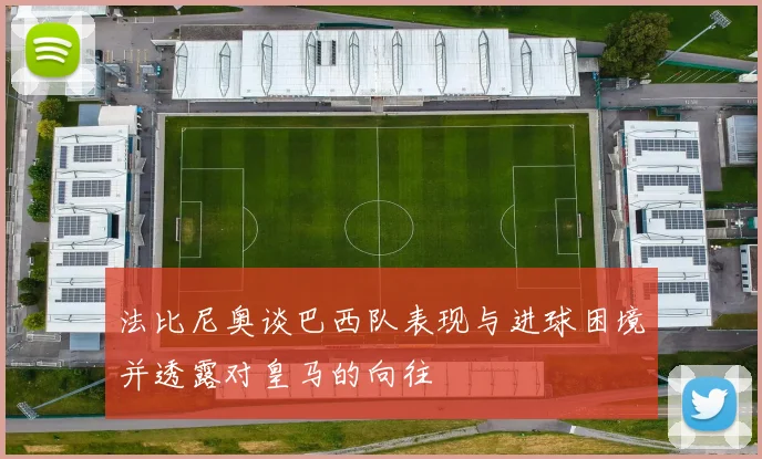 法比尼奥谈巴西队表现与进球困境并透露对皇马的向往
