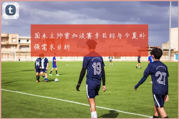 国米主帅曾加谈赛季目标与今夏补强需求分析