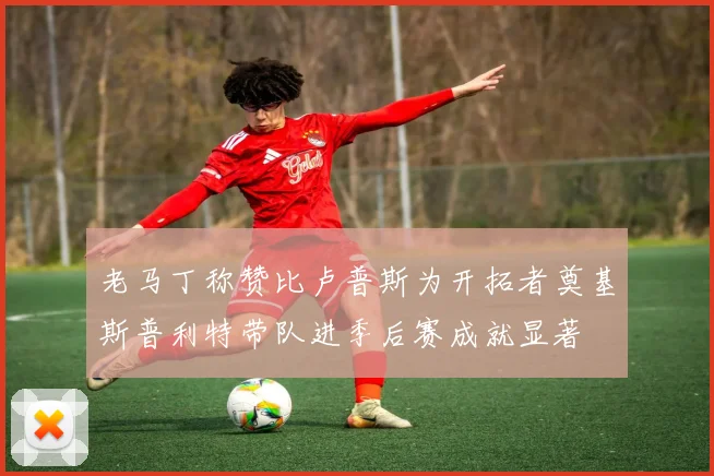 老马丁称赞比卢普斯为开拓者奠基斯普利特带队进季后赛成就显著