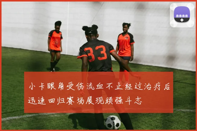 小卡眼角受伤流血不止经过治疗后迅速回归赛场展现顽强斗志