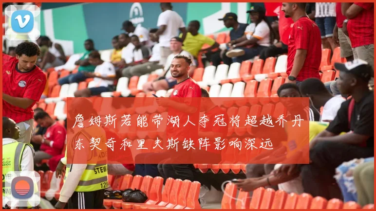 詹姆斯若能带湖人夺冠将超越乔丹东契奇和里夫斯缺阵影响深远