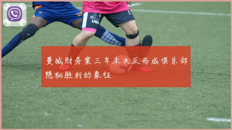 曼城财务案三年未决反而成俱乐部隐秘胜利的象征