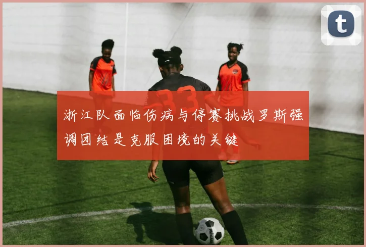 浙江队面临伤病与停赛挑战罗斯强调团结是克服困境的关键