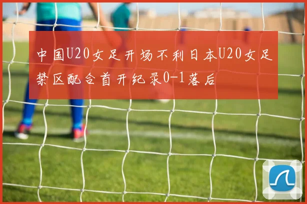 中国U20女足开场不利日本U20女足禁区配合首开纪录0-1落后