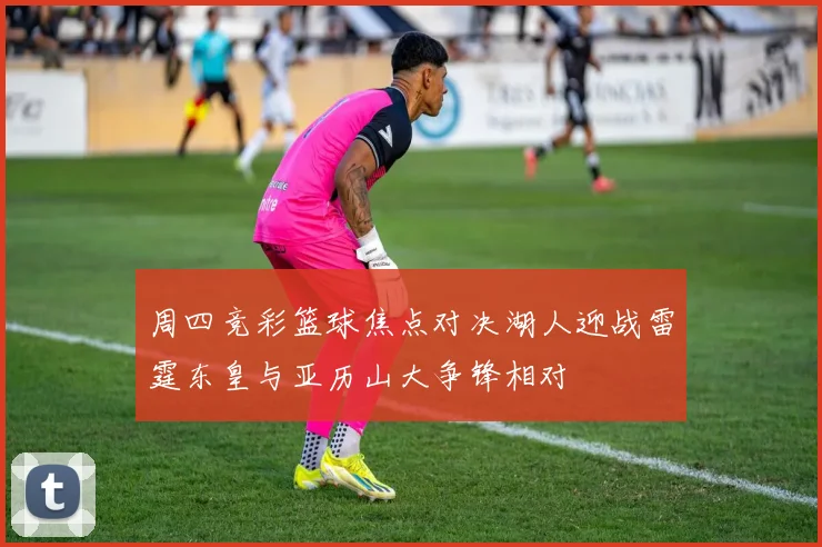 周四竞彩篮球焦点对决湖人迎战雷霆东皇与亚历山大争锋相对